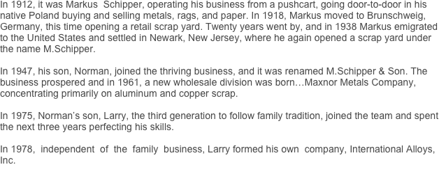 In 1912, it was Markus  Schipper, operating his business from a pushcart, going door-to-door in his native Poland buying and selling metals, rags, and paper. In 1918, Markus moved to Brunschweig,                Germany, this time opening a retail scrap yard. Twenty years went by, and in 1938 Markus emigrated to the United States and settled in Newark, New Jersey, where he again opened a scrap yard under the name M.Schipper.

In 1947, his son, Norman, joined the thriving business, and it was renamed M.Schipper & Son. The business prospered and in 1961, a new wholesale division was born…Maxnor Metals Company, concentrating primarily on aluminum and copper scrap. 

In 1975, Norman’s son, Larry, the third generation to follow family tradition, joined the team and spent the next three years perfecting his skills.  

In 1978,  independent  of  the  family  business, Larry formed his own  company, International Alloys, Inc.



